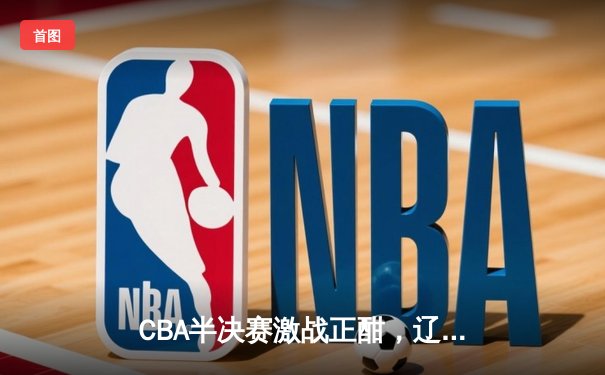 CBA半决赛激战正酣，辽宁本钢加时险胜广东宏远总分2-1领先