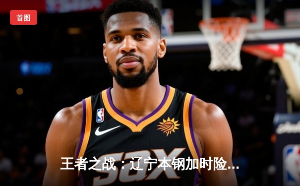 王者之战：辽宁本钢加时险胜广东东莞大益，赵继伟33分主宰关键战役