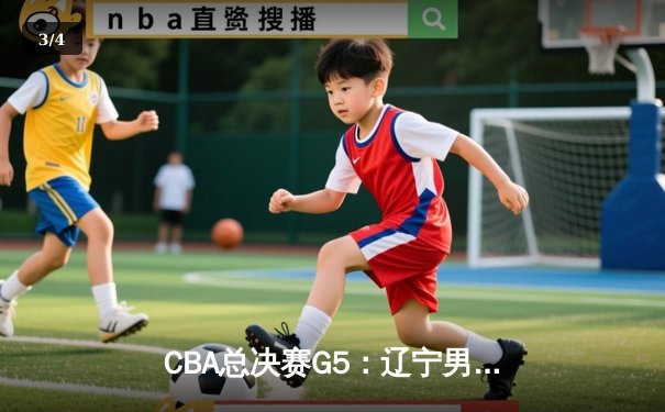 CBA总决赛G5：辽宁男篮加时险胜广东 赵继伟35分率队实现三连冠伟业 - 3
