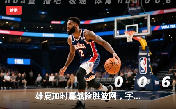 雄鹿加时鏖战险胜篮网，字母哥36+12+5主宰关键时刻