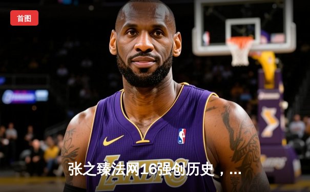 张之臻法网16强创历史，中国男网大满贯单打再突破