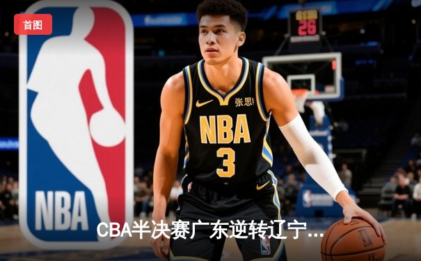 CBA半决赛广东逆转辽宁 胡明轩28分率队夺赛点