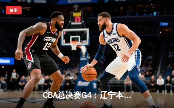 CBA总决赛G4：辽宁本钢加时险胜新疆飞虎，总比分3-1夺赛点