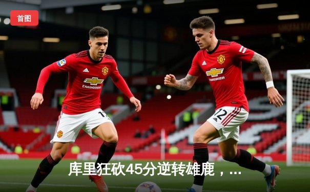 库里狂砍45分逆转雄鹿，勇士加时险胜展现冠军底蕴