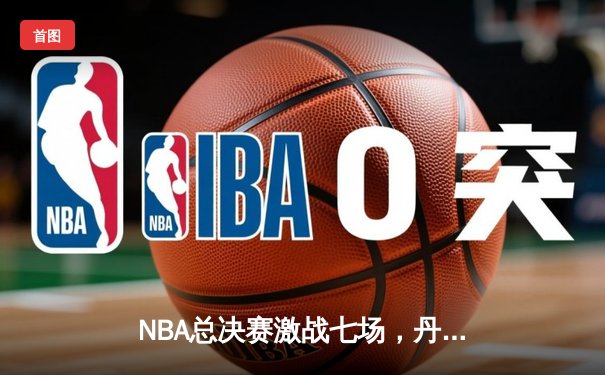 NBA总决赛激战七场，丹佛掘金险胜波士顿凯尔特人首夺总冠军