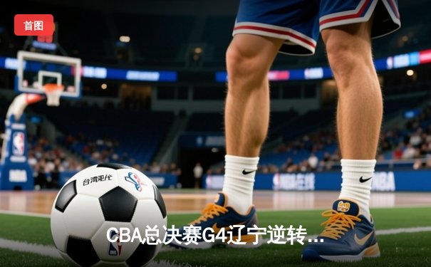 CBA总决赛G4辽宁逆转广东夺赛点，郭艾伦关键三分锁定胜局